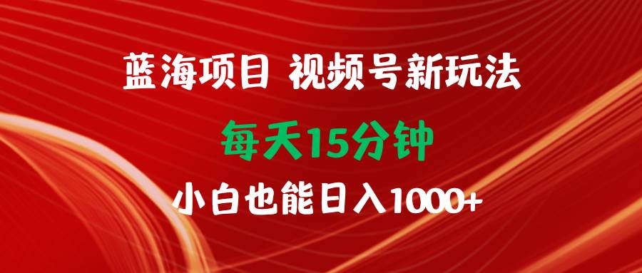 蓝海项目视频号新玩法 每天15分钟 小白也能日入1000+-