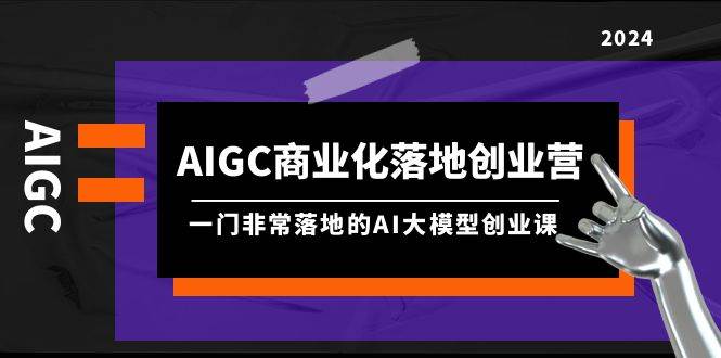 AIGC-商业化落地创业营，一门非常落地的AI大模型创业课（8节课+资料）-