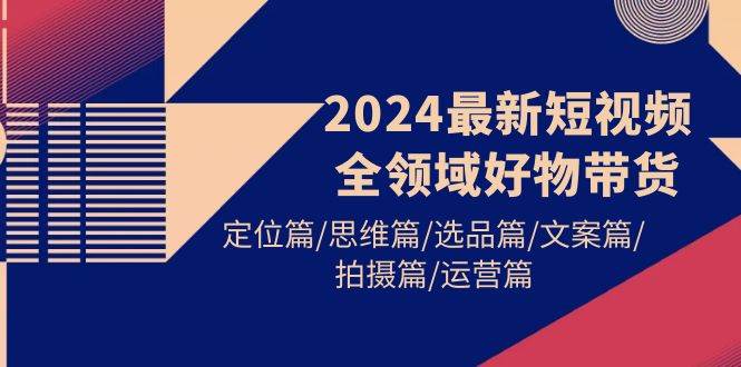 2024最新短视频全领域好物带货 定位篇/思维篇/选品篇/文案篇/拍摄篇/运营篇-