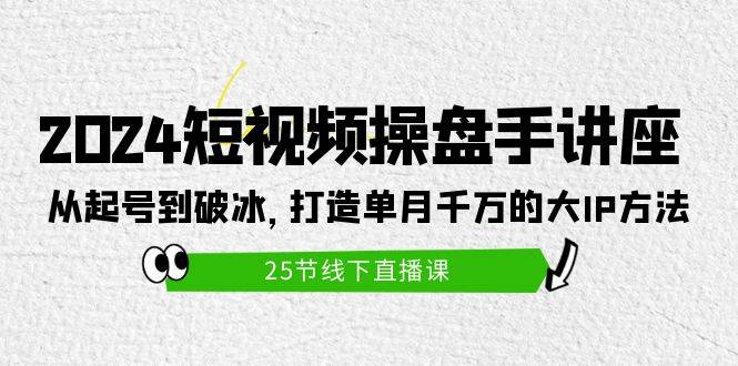 2024短视频操盘手讲座：从起号到破冰，打造单月千万的大IP方法（25节）-