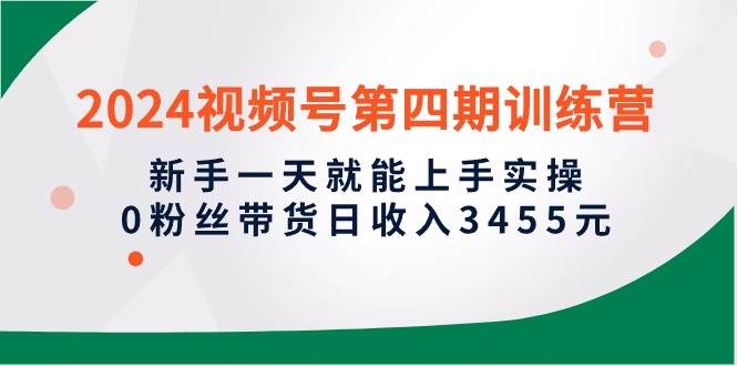 2024视频号第四期训练营，新手一天就能上手实操，0粉丝带货日收入3455元-