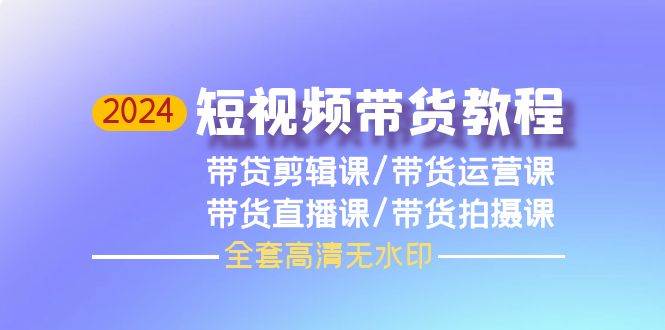 2024短视频带货教程，剪辑课+运营课+直播课+拍摄课（全套高清无水印）-