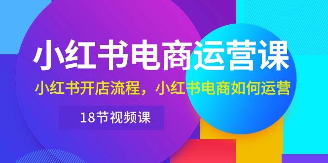 小红书·电商运营课：小红书开店流程，小红书电商如何运营（18节视频课）-