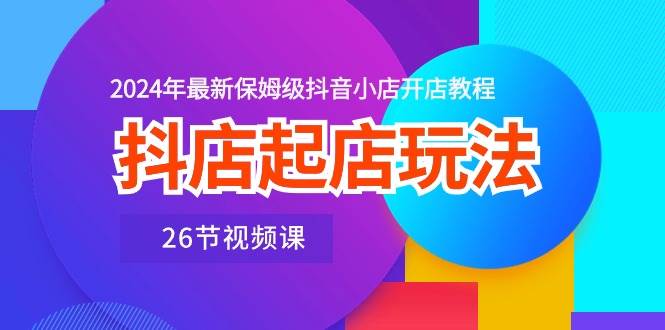 抖店起店玩法，2024年最新保姆级抖音小店开店教程（26节视频课）-