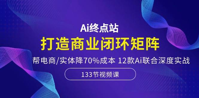 Ai终点站，打造商业闭环矩阵，帮电商/实体降70%成本，12款Ai联合深度实战-