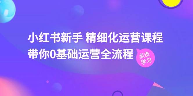 小红书新手 精细化运营课程，带你0基础运营全流程（41节视频课）-